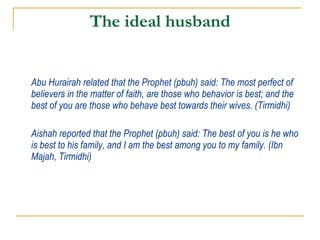 The ideal husband Abu Hurairah related that the Prophet (pbuh) said: The most perfect of believers in the matter of faith, are those who behavior is best; and the best of you are those who behave best towards their wives. (Tirmidhi) Aishah reported that the Prophet (pbuh) said: The best of you is he who is best to his family, and I am the best among you to my family. (Ibn Majah, Tirmidhi) 