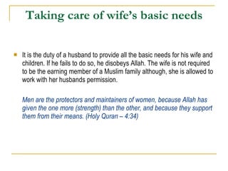 Taking care of wife’s basic needs It is the duty of a husband to provide all the basic needs for his wife and children. If he fails to do so, he disobeys Allah. The wife is not required to be the earning member of a Muslim family although, she is allowed to work with her husbands permission. Men are the protectors and maintainers of women, because Allah has given the one more (strength) than the other, and because they support them from their means. (Holy Quran – 4:34) 