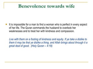Benevolence towards wife It is impossible for a man to find a woman who is perfect in every aspect of her life. The Quran commands the husband to overlook her weaknesses and to treat her with kindness and compassion.  Live with them on a footing of kindness and equity. If ye take a dislike to them it may be that ye dislike a thing, and Allah brings about through it a great deal of good.  (Holy Quran – 4:19) 