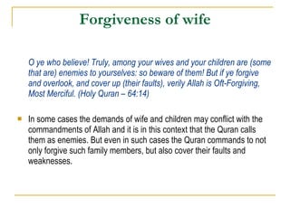 Forgiveness of wife O ye who believe! Truly, among your wives and your children are (some that are) enemies to yourselves: so beware of them! But if ye forgive and overlook, and cover up (their faults), verily Allah is Oft-Forgiving, Most Merciful. (Holy Quran – 64:14) In some cases the demands of wife and children may conflict with the commandments of Allah and it is in this context that the Quran calls them as enemies. But even in such cases the Quran commands to not only forgive such family members, but also cover their faults and weaknesses. 