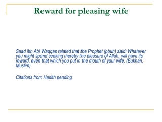 Reward for pleasing wife Saad ibn Abi Waqqas related that the Prophet (pbuh) said: Whatever you might spend seeking thereby the pleasure of Allah, will have its reward, even that which you put in the mouth of your wife. (Bukhari, Muslim) Citations from Hadith pending 