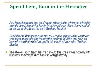 Spend here, Earn in the Hereafter Abu Masud reported that the Prophet (pbuh) said: Whenever a Muslim spends something for his family for a reward from Allah, it is regarded as an act of charity on his part. (Bukhari, Muslim) Saad ibn Abi Waqqas related that the Prophet (pbuh) said: Whatever you might spend seeking thereby the pleasure of Allah, will have its reward, even that which you put in the mouth of your wife. (Bukhari, Muslim) The above Hadith teach that men should treat their wives not only with kindness and compassion but also with generosity.  