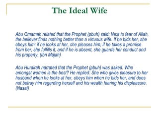 The Ideal Wife Abu Omamah related that the Prophet (pbuh) said: Next to fear of Allah, the believer finds nothing better than a virtuous wife. If he bids her, she obeys him; if he looks at her, she pleases him; if he takes a promise from her, she fulfills it; and if he is absent, she guards her conduct and his property. (Ibn Majah) Abu Hurairah narrated that the Prophet (pbuh) was asked: Who amongst women is the best? He replied: She who gives pleasure to her husband when he looks at her, obeys him when he bids her, and does not betray him regarding herself and his wealth fearing his displeasure. (Nasai)   