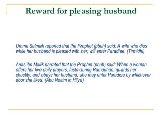 Reward for pleasing husband Umme Salmah reported that the Prophet (pbuh) said: A wife who dies while her husband is pleased with her, will enter Paradise. (Tirmidhi) Anas ibn Malik narrated that the Prophet (pbuh) said: When a woman offers her five daily prayers, fasts during Ramadhan, guards her chastity, and obeys her husband, she may enter Paradise by whichever door she likes. (Abu Noaim in Hilya) 