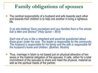 Family obligations of spouses The cardinal responsibility of a husband and wife towards each other and towards their children is to help one another in living a righteous life.  O ye who believe! Save yourselves and your families from a Fire whose fuel is Men and Stones? (Holy Quran – 66:6) Each one of you is like a shepherd and would be questioned about those given under his care. The leader is responsible for the community. The husband is responsible for his family and the wife is responsible for the husband’s home and children. (Bukhari, Muslim) Thus, marriage in Islam is not based just on physical attraction of two sexes or the material obligation of the spouses. It calls, rather for a total commitment of the spouses to share and meet the physical, material as well as the spiritual needs of the partner. 