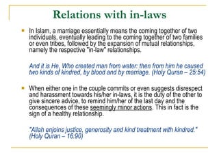 Relations with in-laws In Islam, a marriage essentially means the coming together of two individuals, eventually leading to the coming together of two families or even tribes, followed by the expansion of mutual relationships, namely the respective "in-law" relationships.  And it is He, Who created man from water: then from him he caused two kinds of kindred, by blood and by marriage. (Holy Quran – 25:54) When either one in the couple commits or even suggests disrespect and harassment towards his/her in-laws, it is the duty of the other to give sincere advice, to remind him/her of the last day and the consequences of these  seemingly minor actions . This in fact is the sign of a healthy relationship. "Allah enjoins justice, generosity and kind treatment with kindred." (Holy Quran – 16:90) 