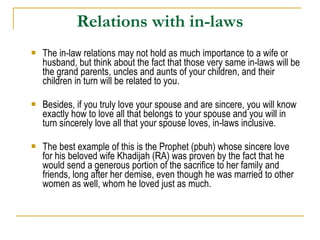 Relations with in-laws The in-law relations may not hold as much importance to a wife or husband, but think about the fact that those very same in-laws will be the grand parents, uncles and aunts of your children, and their children in turn will be related to you.  Besides, if you truly love your spouse and are sincere, you will know exactly how to love all that belongs to your spouse and you will in turn sincerely love all that your spouse loves, in-laws inclusive.  The best example of this is the Prophet (pbuh) whose sincere love for his beloved wife Khadijah (RA) was proven by the fact that he would send a generous portion of the sacrifice to her family and friends, long after her demise, even though he was married to other women as well, whom he loved just as much.  