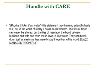 Handle with CARE " Blood is thicker than water "- this statement may have no scientific basis to it, but in the world of reality it holds much wisdom. The ties of blood can never be altered, but the ties of marriage, the bond between husband and wife and even the in-laws, is like water. They can break down just as easily as they were brought together in this world  IF NOT MANAGED PROPERLY . 