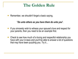 The Golden Rule Remember, we shouldn't forget a basic saying,  " Do unto others as you have them do unto you ".  If you sincerely wish to witness your spouse's love and respect for your parents, then you need to be an example first.  Check to see how much of a loving and respectful relationship you have with your in-laws and you'll be able to answer a lot of questions that may have been puzzling you. Try it… 
