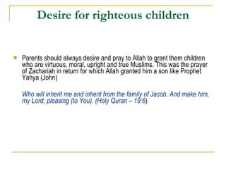 Desire for righteous children Parents should always desire and pray to Allah to grant them children who are virtuous, moral, upright and true Muslims. This was the prayer of Zachariah in return for which Allah granted him a son like Prophet Yahya (John) Who will inherit me and inherit from the family of Jacob. And make him, my Lord, pleasing (to You). (Holy Quran – 19:6 ) 