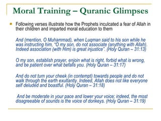 Moral Training – Quranic Glimpses Following verses illustrate how the Prophets inculcated a fear of Allah in their children and imparted moral education to them And (mention, O Muhammad), when Luqman said to his son while he was instructing him, “O my son, do not associate (anything with Allah). Indeed association (with Him) is great injustice”. (Holy Quran – 31:13) O my son, establish prayer, enjoin what is right, forbid what is wrong, and be patient over what befalls you. (Holy Quran – 31:17) And do not turn your cheek (in contempt) towards people and do not walk through the earth exultantly. Indeed, Allah does not like everyone self deluded and boastful. (Holy Quran – 31:18)   And be moderate in your pace and lower your voice; indeed, the most disagreeable of sounds is the voice of donkeys. (Holy Quran – 31:19) 