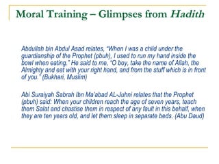 Moral Training – Glimpses from  Hadith Abdullah bin Abdul Asad relates, “When I was a child under the guardianship of the Prophet (pbuh), I used to run my hand inside the bowl when eating.” He said to me, “O boy, take the name of Allah, the Almighty and eat with your right hand, and from the stuff which is in front of you.” (Bukhari, Muslim) Abi Suraiyah Sabrah Ibn Ma’abad AL-Juhni relates that the Prophet (pbuh) said: When your children reach the age of seven years, teach them Salat and chastise them in respect of any fault in this behalf, when they are ten years old, and let them sleep in separate beds. (Abu Daud) 