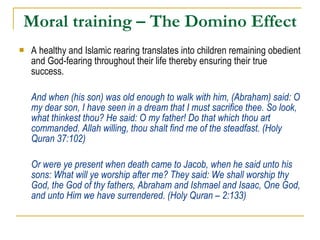 Moral training – The Domino Effect A healthy and Islamic rearing translates into children remaining obedient and God-fearing throughout their life thereby ensuring their true success. And when (his son) was old enough to walk with him, (Abraham) said: O my dear son, I have seen in a dream that I must sacrifice thee. So look, what thinkest thou? He said: O my father! Do that which thou art commanded. Allah willing, thou shalt find me of the steadfast. (Holy Quran 37:102) Or were ye present when death came to Jacob, when he said unto his sons: What will ye worship after me? They said: We shall worship thy God, the God of thy fathers, Abraham and Ishmael and Isaac, One God, and unto Him we have surrendered. (Holy Quran – 2:133) 