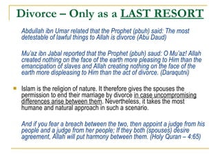 Divorce – Only as a  LAST RESORT Abdullah ibn Umar related that the Prophet (pbuh) said: The most detestable of lawful things to Allah is divorce (Abu Daud) Mu’az ibn Jabal reported that the Prophet (pbuh) saud: O Mu’az! Allah created nothing on the face of the earth more pleasing to Him than the emancipation of slaves and Allah creating nothing on the face of the earth more displeasing to Him than the act of divorce. (Daraqutni) Islam is the religion of nature. It therefore gives the spouses the permission to end their marriage by divorce  in case uncompromising differences arise between them . Nevertheless, it takes the most humane and natural approach in such a scenario. And if you fear a breach between the two, then appoint a judge from his people and a judge from her people; If they both (spouses) desire agreement, Allah will put harmony between them. (Holy Quran – 4:65) 