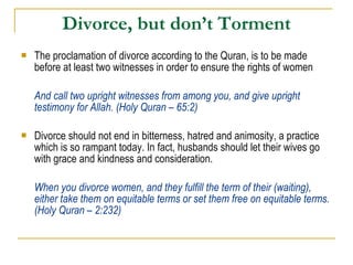 Divorce, but don’t Torment The proclamation of divorce according to the Quran, is to be made before at least two witnesses in order to ensure the rights of women And call two upright witnesses from among you, and give upright testimony for Allah. (Holy Quran – 65:2) Divorce should not end in bitterness, hatred and animosity, a practice which is so rampant today. In fact, husbands should let their wives go with grace and kindness and consideration. When you divorce women, and they fulfill the term of their (waiting), either take them on equitable terms or set them free on equitable terms. (Holy Quran – 2:232) 