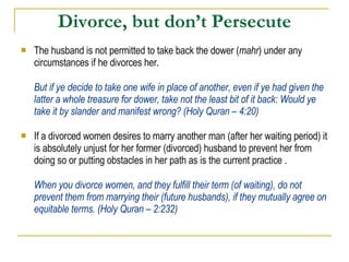 Divorce, but don’t Persecute The husband is not permitted to take back the dower ( mahr ) under any circumstances if he divorces her. But if ye decide to take one wife in place of another, even if ye had given the latter a whole treasure for dower, take not the least bit of it back: Would ye take it by slander and manifest wrong? (Holy Quran – 4:20) If a divorced women desires to marry another man (after her waiting period) it is absolutely unjust for her former (divorced) husband to prevent her from doing so or putting obstacles in her path as is the current practice . When you divorce women, and they fulfill their term (of waiting), do not prevent them from marrying their (future husbands), if they mutually agree on equitable terms. (Holy Quran – 2:232) 