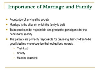 Importance of Marriage and Family Foundation of any healthy society  Marriage is the pillar on which the family is built Train couples to be responsible and productive participants for the benefit of humanity The parents are primarily responsible for preparing their children to be good Muslims who recognize their obligations towards Their Lord Society Mankind in general 