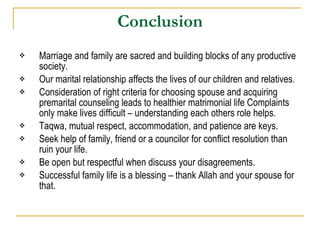 Conclusion Marriage and family are sacred and building blocks of any productive society. Our marital relationship affects the lives of our children and relatives. Consideration of right criteria for choosing spouse and acquiring premarital counseling leads to healthier matrimonial life Complaints only make lives difficult – understanding each others role helps. Taqwa, mutual respect, accommodation, and patience are keys. Seek help of family, friend or a councilor for conflict resolution than ruin your life. Be open but respectful when discuss your disagreements. Successful family life is a blessing – thank Allah and your spouse for that. 