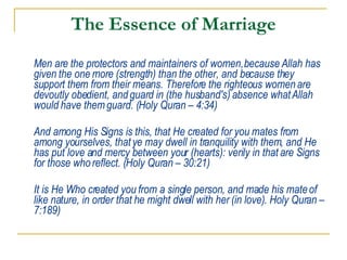 The Essence of Marriage Men are the protectors and maintainers of women, because Allah has given the one more (strength) than the other, and because they support them from their means. Therefore the righteous women are devoutly obedient, and guard in (the husband's) absence what Allah would have them guard. (Holy Quran – 4:34) And among His Signs is this, that He created for you mates from among yourselves, that ye may dwell in tranquility with them, and He has put love and mercy between your (hearts): verily in that are Signs for those who reflect. (Holy Quran – 30:21) It is He Who created you from a single person, and made his mate of like nature, in order that he might dwell with her (in love). Holy Quran – 7:189) 