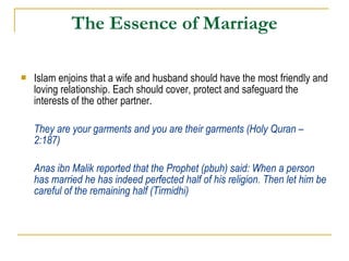 The Essence of Marriage Islam enjoins that a wife and husband should have the most friendly and loving relationship. Each should cover, protect and safeguard the interests of the other partner. They are your garments and you are their garments (Holy Quran – 2:187) Anas ibn Malik reported that the Prophet (pbuh) said: When a person has married he has indeed perfected half of his religion. Then let him be careful of the remaining half (Tirmidhi) 