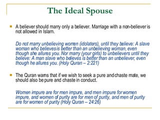 The Ideal Spouse A believer should marry only a believer. Marriage with a non-believer is not allowed in Islam. Do not marry unbelieving women (idolaters), until they believe: A slave woman who believes is better than an unbelieving woman, even though she allures you. Nor marry (your girls) to unbelievers until they believe: A man slave who believes is better than an unbeliever, even though he allures you. (Holy Quran – 2:221) The Quran warns that if we wish to seek a pure and chaste mate, we should also be pure and chaste in conduct. Women impure are for men impure, and men impure for women impure, and women of purity are for men of purity, and men of purity are for women of purity (Holy Quran – 24:26) 