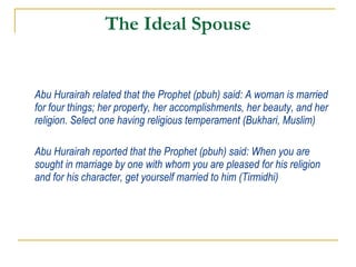 The Ideal Spouse Abu Hurairah related that the Prophet (pbuh) said: A woman is married for four things; her property, her accomplishments, her beauty, and her religion. Select one having religious temperament (Bukhari, Muslim) Abu Hurairah reported that the Prophet (pbuh) said: When you are sought in marriage by one with whom you are pleased for his religion and for his character, get yourself married to him (Tirmidhi) 