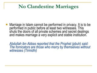 No Clandestine Marriages Marriage in Islam cannot be performed in privacy. It is to be performed in public before at least two witnesses. This shuts the doors of all private schemes and secret dealings and makes marriage a very explicit and stable institution.  Abdullah ibn Abbas reported that the Prophet (pbuh) said: The fornicators are those who marry by themselves without witnesses (Tirmidhi) 
