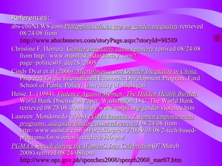 References:References:
abs-cbnNEWS.com.abs-cbnNEWS.com.Philippines closes gap on gender inequalityPhilippines closes gap on gender inequality.retrieved.retrieved
08/24/08 from08/24/08 from
http://www.abscbnnews.com/storyPage.aspx?storyId=98589http://www.abscbnnews.com/storyPage.aspx?storyId=98589
Christine F. Herrera.Christine F. Herrera. Gender inequality causes povertyGender inequality causes poverty.retrived 08/24/08.retrived 08/24/08
fromfrom http://www.manilastandardtoday.com/?http://www.manilastandardtoday.com/?
page=politics03_dec28_2005page=politics03_dec28_2005
Cindy Dyar et.al.(2006Cindy Dyar et.al.(2006). Microfinance and Gender Inequality in China.). Microfinance and Gender Inequality in China.
Prepared for the International Economic Development Program, FordPrepared for the International Economic Development Program, Ford
School of Public Policy, University of Michigan.School of Public Policy, University of Michigan.
Heise, L. (1994).Heise, L. (1994). Violence Against Women: The Hidden Health BurdenViolence Against Women: The Hidden Health Burden..
World Bank Discussion Paper. Washington. D.C. The World BankWorld Bank Discussion Paper. Washington. D.C. The World Bank
retrieved 08/25/08 from http://www.unfpa.org/gender/violence.htmretrieved 08/25/08 from http://www.unfpa.org/gender/violence.htm
Laureen_Mondonedo (2008).Laureen_Mondonedo (2008).PGMA launches 2 women empowermentPGMA launches 2 women empowerment
programs; adequate funding assured.retrivedprograms; adequate funding assured.retrived 08/24/08 from08/24/08 from
http://www.sunstar.com.ph/breakingnews/2008/03/08/2-tech-based-http://www.sunstar.com.ph/breakingnews/2008/03/08/2-tech-based-
programs-for-women-launched-536-pm/programs-for-women-launched-536-pm/
PGMA's Speech during the Women's Day CelebrationPGMA's Speech during the Women's Day Celebration((07 March07 March
2008).retrived 08/24/08from2008).retrived 08/24/08from
http://www.ops.gov.ph/speeches2008/speech2008_mar07.htmhttp://www.ops.gov.ph/speeches2008/speech2008_mar07.htm
 