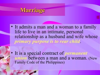 MarriageMarriage
• It admits a man and a woman to a family
life to live in an intimate, personal
relationship as a husband and wife whose
primary purpose is to rear child.
• It is a special contract of permanent
union between a man and a woman. (New
Family Code of the Philippines)
 