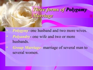Three forms ofThree forms of PolygamyPolygamy
MarriageMarriage
• Polygyny- one husband and two more wives.
• Polyandry- one wife and two or more
husbands.
• Group Marriage- marriage of several man to
several women.
 