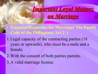 Important Legal MattersImportant Legal Matters
on Marriageon Marriage
• Essential Requisites for Marriage( The Family
Code of the Philippines Art 2. )
1.Legal capacity of the contracting parties (18
years or upwards), who must be a male and a
female.
2.With the consent of both parties parents.
3.A valid marriage license.
 