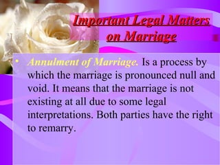 Important Legal MattersImportant Legal Matters
on Marriageon Marriage
• Annulment of Marriage. Is a process by
which the marriage is pronounced null and
void. It means that the marriage is not
existing at all due to some legal
interpretations. Both parties have the right
to remarry.
 