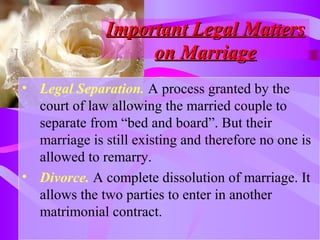 Important Legal MattersImportant Legal Matters
on Marriageon Marriage
• Legal Separation. A process granted by the
court of law allowing the married couple to
separate from “bed and board”. But their
marriage is still existing and therefore no one is
allowed to remarry.
• Divorce. A complete dissolution of marriage. It
allows the two parties to enter in another
matrimonial contract.
 