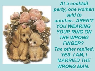 At a cocktail party, one woman said to another...AREN'T YOU WEARING  YOUR RING ON THE WRONG FINGER?  The other replied, YES, I AM, I MARRIED THE WRONG MAN.   