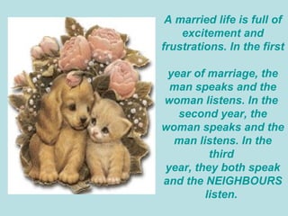A married life is full of excitement and frustrations. In the first  year of marriage, the man speaks and the woman listens. In the  second year, the woman speaks and the man listens. In the third  year, they both speak and the NEIGHBOURS listen.  