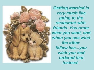 Getting married is very much like going to the restaurant with  friends. You order what you want, and when you see what the other  fellow has...you wish you had ordered that instead.  