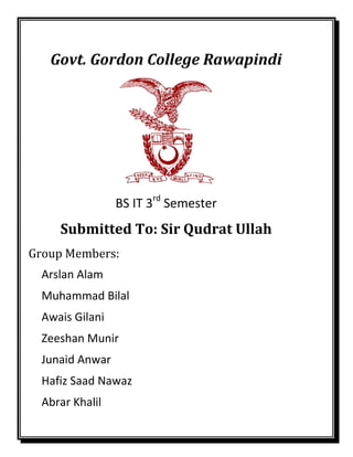 Govt. Gordon College Rawapindi
BS IT 3rd
Semester
Submitted To: Sir Qudrat Ullah
Group Members:
Arslan Alam
Muhammad Bilal
Awais Gilani
Zeeshan Munir
Junaid Anwar
Hafiz Saad Nawaz
Abrar Khalil
 