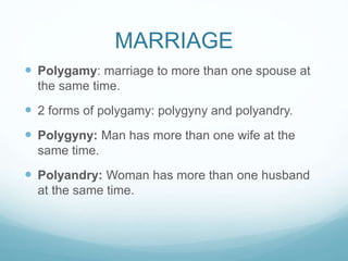MARRIAGE
 Polygamy: marriage to more than one spouse at
the same time.
 2 forms of polygamy: polygyny and polyandry.
 Polygyny: Man has more than one wife at the
same time.
 Polyandry: Woman has more than one husband
at the same time.
 