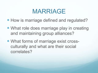 MARRIAGE
 How is marriage defined and regulated?
 What role does marriage play in creating
and maintaining group alliances?
 What forms of marriage exist cross-
culturally and what are their social
correlates?
 