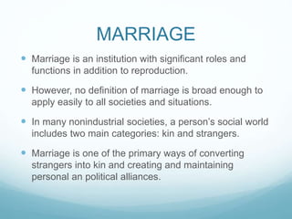 MARRIAGE
 Marriage is an institution with significant roles and
functions in addition to reproduction.
 However, no definition of marriage is broad enough to
apply easily to all societies and situations.
 In many nonindustrial societies, a person’s social world
includes two main categories: kin and strangers.
 Marriage is one of the primary ways of converting
strangers into kin and creating and maintaining
personal an political alliances.
 