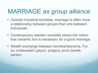 MARRIAGE as group alliance
 Outside industrial societies, marriage is often more
a relationship between groups than one between
individuals.
 Contemporary western societies stress the notion
that romantic live is necessary for a good marriage.
 Wealth exchange between families/descents. For
ex: bridewealth (çeyiz), progeny price (baslık
parası)
 