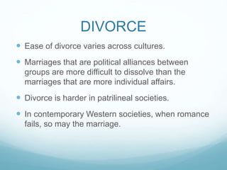 DIVORCE
 Ease of divorce varies across cultures.
 Marriages that are political alliances between
groups are more difficult to dissolve than the
marriages that are more individual affairs.
 Divorce is harder in patrilineal societies.
 In contemporary Western societies, when romance
fails, so may the marriage.
 