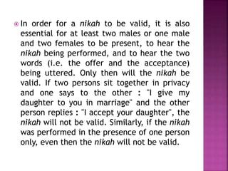  In order for a nikah to be valid, it is also
essential for at least two males or one male
and two females to be present, to hear the
nikah being performed, and to hear the two
words (i.e. the offer and the acceptance)
being uttered. Only then will the nikah be
valid. If two persons sit together in privacy
and one says to the other : "I give my
daughter to you in marriage" and the other
person replies : "I accept your daughter", the
nikah will not be valid. Similarly, if the nikah
was performed in the presence of one person
only, even then the nikah will not be valid.
 