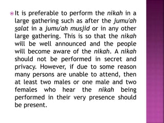  It is preferable to perform the nikah in a
large gathering such as after the jumu'ah
salat in a jumu'ah musjid or in any other
large gathering. This is so that the nikah
will be well announced and the people
will become aware of the nikah. A nikah
should not be performed in secret and
privacy. However, if due to some reason
many persons are unable to attend, then
at least two males or one male and two
females who hear the nikah being
performed in their very presence should
be present.
 