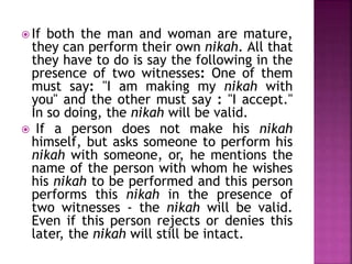  If both the man and woman are mature,
they can perform their own nikah. All that
they have to do is say the following in the
presence of two witnesses: One of them
must say: "I am making my nikah with
you" and the other must say : "I accept."
In so doing, the nikah will be valid.
 If a person does not make his nikah
himself, but asks someone to perform his
nikah with someone, or, he mentions the
name of the person with whom he wishes
his nikah to be performed and this person
performs this nikah in the presence of
two witnesses - the nikah will be valid.
Even if this person rejects or denies this
later, the nikah will still be intact.
 