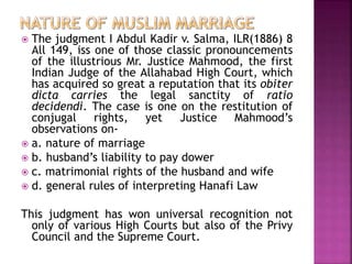  The judgment I Abdul Kadir v. Salma, ILR(1886) 8
All 149, iss one of those classic pronouncements
of the illustrious Mr. Justice Mahmood, the first
Indian Judge of the Allahabad High Court, which
has acquired so great a reputation that its obiter
dicta carries the legal sanctity of ratio
decidendi. The case is one on the restitution of
conjugal rights, yet Justice Mahmood’s
observations on-
 a. nature of marriage
 b. husband’s liability to pay dower
 c. matrimonial rights of the husband and wife
 d. general rules of interpreting Hanafi Law
This judgment has won universal recognition not
only of various High Courts but also of the Privy
Council and the Supreme Court.
 