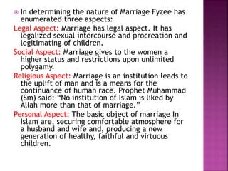  In determining the nature of Marriage Fyzee has
enumerated three aspects:
Legal Aspect: Marriage has legal aspect. It has
legalized sexual intercourse and procreation and
legitimating of children.
Social Aspect: Marriage gives to the women a
higher status and restrictions upon unlimited
polygamy.
Religious Aspect: Marriage is an institution leads to
the uplift of man and is a means for the
continuance of human race. Prophet Muhammad
(Sm) said: “No institution of Islam is liked by
Allah more than that of marriage.”
Personal Aspect: The basic object of marriage In
Islam are, securing comfortable atmosphere for
a husband and wife and, producing a new
generation of healthy, faithful and virtuous
children.
 