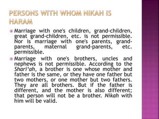  Marriage with one's children, grand-children,
great grand-children, etc. is not permissible.
Nor is marriage with one's parents, grand-
parents, maternal grand-parents, etc.
permissible.
 Marriage with one's brothers, uncles and
nephews is not permissible. According to the
Shari‘ah, a brother is one whose mother and
father is the same, or they have one father but
two mothers, or one mother but two fathers.
They are all brothers. But if the father is
different, and the mother is also different;
that person will not be a brother. Nikah with
him will be valid.
 