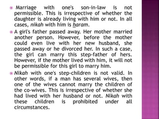  Marriage with one's son-in-law is not
permissible. This is irrespective of whether the
daughter is already living with him or not. In all
cases, nikah with him is haram.
 A girl's father passed away. Her mother married
another person. However, before the mother
could even live with her new husband, she
passed away or he divorced her. In such a case,
the girl can marry this step-father of hers.
However, if the mother lived with him, it will not
be permissible for this girl to marry him.
 Nikah with one's step-children is not valid. In
other words, if a man has several wives, then
one of the wives cannot marry the children of
the co-wives. This is irrespective of whether she
had lived with her husband or not. Nikah with
these children is prohibited under all
circumstances.
 