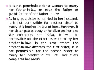  It is not permissible for a woman to marry
her father-in-law or even the father or
grand-father of her father-in-law.
 As long as a sister is married to her husband,
it is not permissible for another sister to
marry this brother-in-law of hers. However, if
her sister passes away or he divorces her and
she completes her iddah, it will be
permissible for the other sister to marry her
brother-in-law. In the case where the
brother-in-law divorces the first sister, it is
not permissible for the second sister to
marry her brother-in-law until her sister
completes her iddah.
 